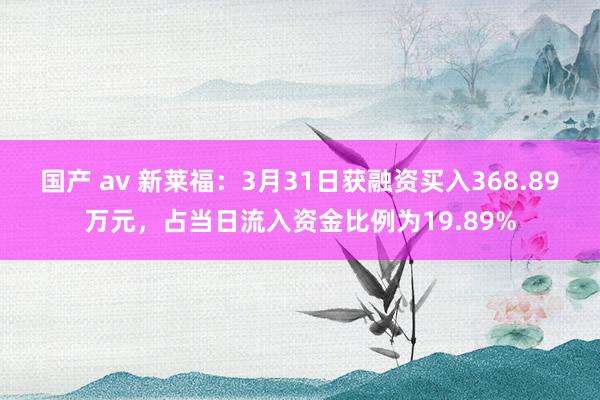 国产 av 新莱福：3月31日获融资买入368.89万元，占当日流入资金比例为19.89%