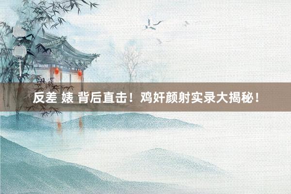 反差 婊 背后直击！鸡奸颜射实录大揭秘！