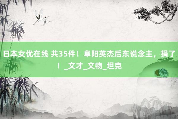 日本女优在线 共35件！阜阳英杰后东说念主，捐了！_文才_文物_坦克