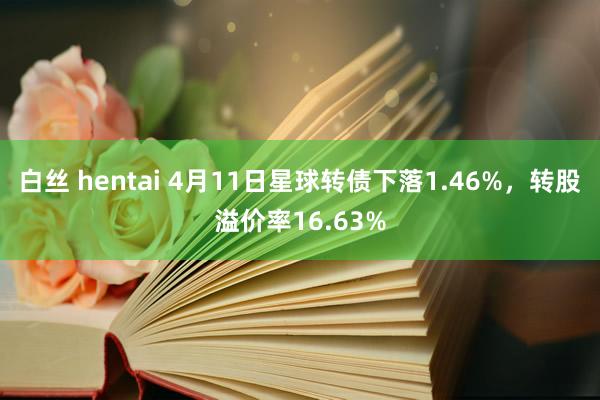 白丝 hentai 4月11日星球转债下落1.46%，转股溢价率16.63%