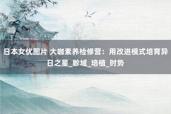 日本女优图片 大咖素养检修营：用改进模式培育异日之星_畛域_培植_时势