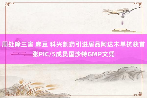周处除三害 麻豆 科兴制药引进居品阿达木单抗获首张PIC/S成员国沙特GMP文凭