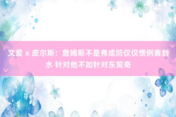 文爱 x 皮尔斯：詹姆斯不是弗成防仅仅惯例赛划水 针对他不如针对东契奇