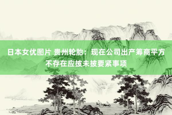 日本女优图片 贵州轮胎：现在公司出产筹商平方不存在应披未披要紧事项