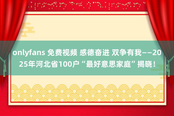 onlyfans 免费视频 感德奋进 双争有我——2025年河北省100户“最好意思家庭”揭晓！