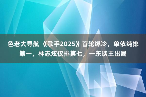 色老大导航 《歌手2025》首轮爆冷，单依纯排第一，林志炫仅排第七，一东谈主出局
