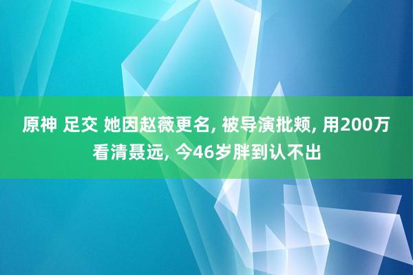 原神 足交 她因赵薇更名， 被导演批颊， 用200万看清聂远， 今46岁胖到认不出